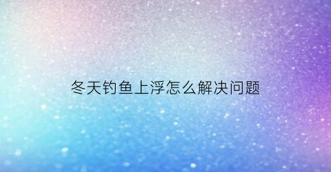 冬天钓鱼上浮怎么解决问题(钓鱼冬天)
