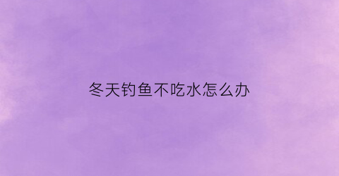 冬天钓鱼不吃水怎么办(冬天钓鱼不吃钩怎么回事)