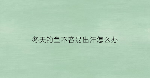 冬天钓鱼不容易出汗怎么办(冬天钓鱼不容易出汗怎么办视频)