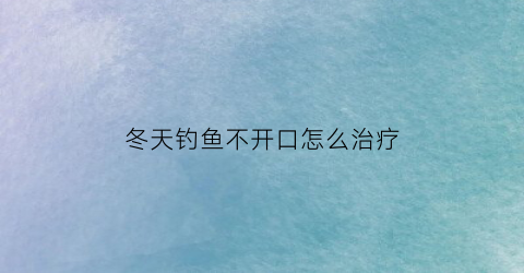 “冬天钓鱼不开口怎么治疗(冬天钓鱼口不好怎么办)
