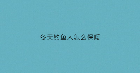 冬天钓鱼人怎么保暖(冬天钓鱼人怎么保暖呢)