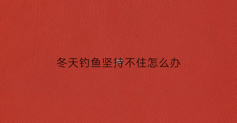 冬天钓鱼坚持不住怎么办(冬天钓不了鱼)