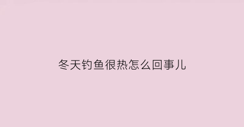 冬天钓鱼很热怎么回事儿(冬天钓鱼冷有什么保暖措施)