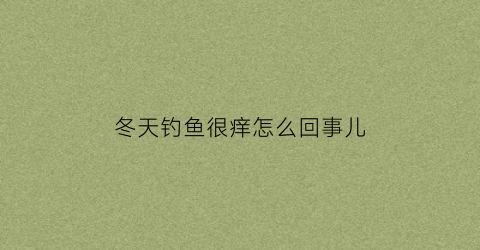 冬天钓鱼很痒怎么回事儿(冬天钓鱼很痒怎么回事儿呀)