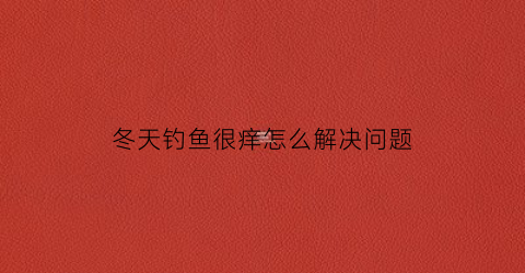 冬天钓鱼很痒怎么解决问题(冬天钓鱼太冷怎么办)