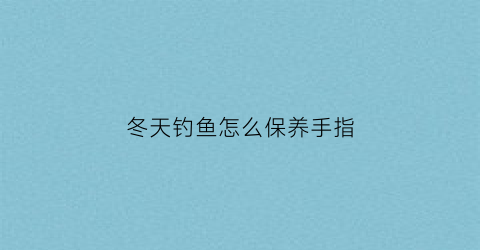 冬天钓鱼怎么保养手指(冬天钓鱼手冷怎么办)