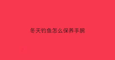 冬天钓鱼怎么保养手腕(冬天钓鱼手冷怎么办)