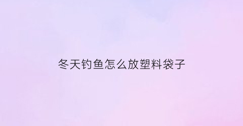 冬天钓鱼怎么放塑料袋子(冬天钓鱼用)