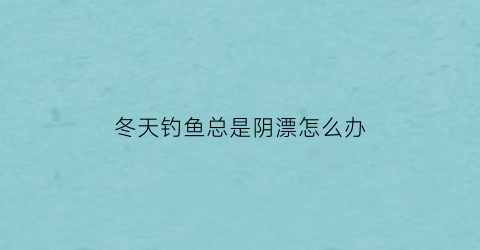 冬天钓鱼总是阴漂怎么办(冬天钓鱼钓阴还是钓阳)