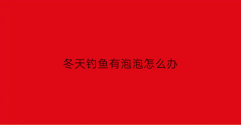 冬天钓鱼有泡泡怎么办(冬天钓鱼会有鱼吗)