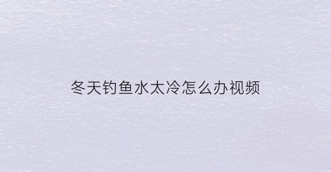 冬天钓鱼水太冷怎么办视频(冬天钓鱼水浅怎么办)