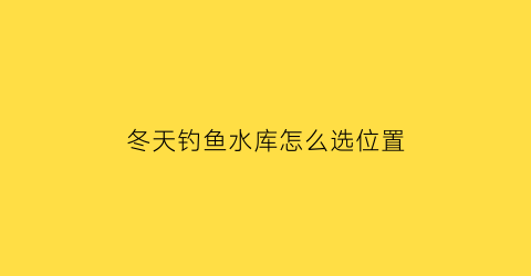 “冬天钓鱼水库怎么选位置(冬天水库钓鱼的技巧和方法)