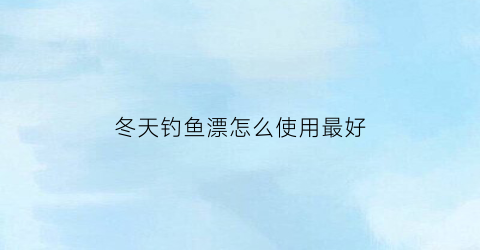 “冬天钓鱼漂怎么使用最好(冬天钓鱼用什么漂最灵)