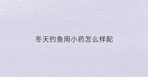 冬天钓鱼用小药怎么样配(冬季钓鱼小药搭配技巧)