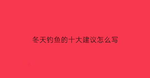 “冬天钓鱼的十大建议怎么写(冬天钓鱼的十大建议怎么写作文)