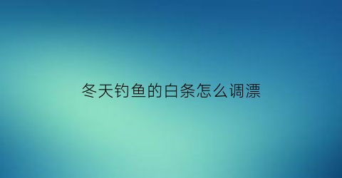 冬天钓鱼的白条怎么调漂(冬天钓白条用什么饵料)