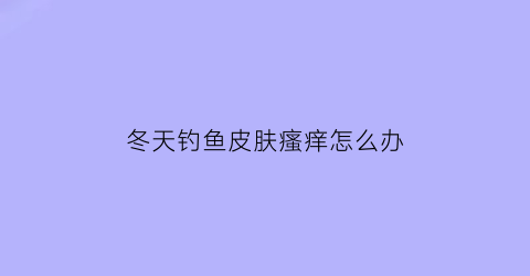 “冬天钓鱼皮肤瘙痒怎么办(冬天钓鱼好掉吗)