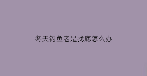 冬天钓鱼老是找底怎么办(冬天钓鱼必须触底嘛)