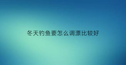 冬天钓鱼要怎么调漂比较好(冬天钓鱼怎样调鱼漂)