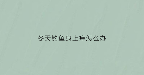 “冬天钓鱼身上痒怎么办(冬天钓鱼冷有什么保暖措施)