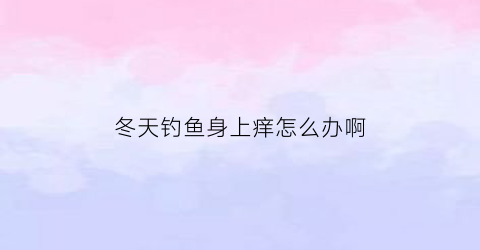 冬天钓鱼身上痒怎么办啊(冬天钓鱼身体有害吗)
