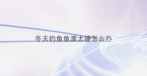 冬天钓鱼鱼漂太硬怎么办(冬天钓鱼鱼漂太硬怎么办呢)