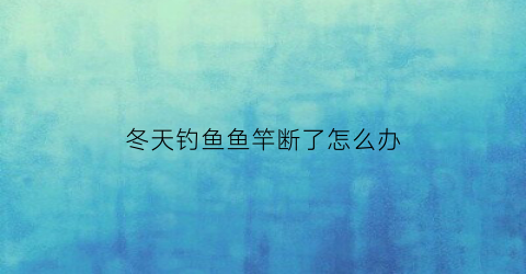 冬天钓鱼鱼竿断了怎么办(冬季鱼竿)