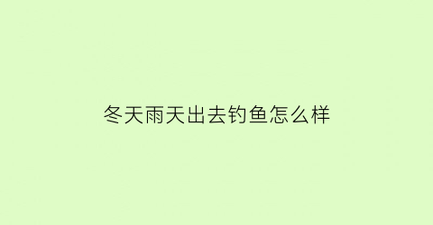 “冬天雨天出去钓鱼怎么样(冬季雨天野钓)