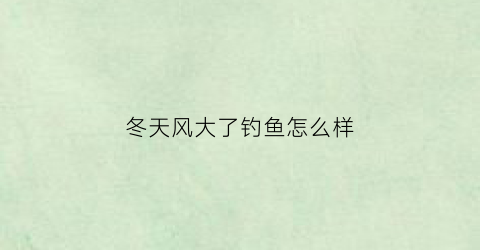 “冬天风大了钓鱼怎么样(冬天风大钓鱼好钓吗)