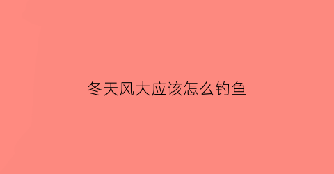冬天风大应该怎么钓鱼(冬天风大怎么钓鲫鱼)