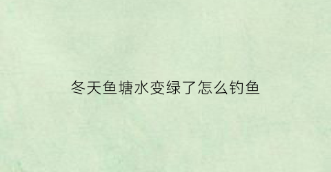 冬天鱼塘水变绿了怎么钓鱼(冬天鱼塘水清)