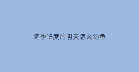 “冬季15度的阴天怎么钓鱼(阴天15度钓鱼钓深还是钓浅)