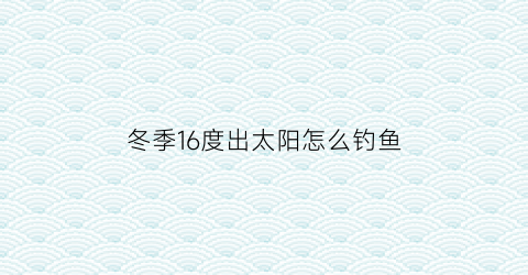 “冬季16度出太阳怎么钓鱼(冬天15度钓鱼)