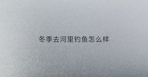 冬季去河里钓鱼怎么样(冬天去河里钓鱼能钓到吗)