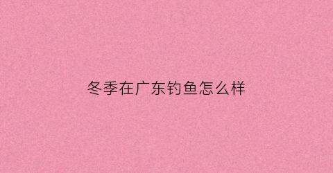 “冬季在广东钓鱼怎么样(冬季在广东钓鱼怎么样最好)