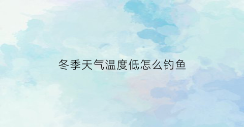 “冬季天气温度低怎么钓鱼(冬天气温低于多少度不适合钓鱼)