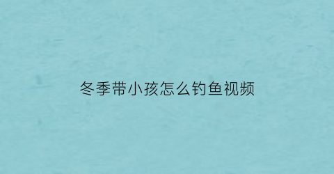 “冬季带小孩怎么钓鱼视频(冬季带小孩怎么钓鱼视频讲解)