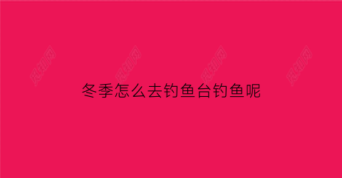 “冬季怎么去钓鱼台钓鱼呢(冬天钓鱼怎样找钓位)