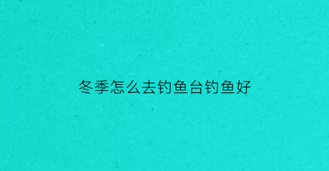 冬季怎么去钓鱼台钓鱼好(冬天钓鱼选位置视频)