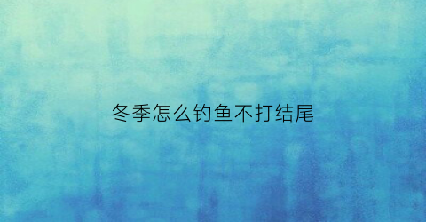 冬季怎么钓鱼不打结尾(冬季如何钓到大鱼)
