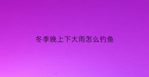 “冬季晚上下大雨怎么钓鱼(冬季晚上下大雨怎么钓鱼好)