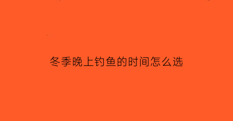 “冬季晚上钓鱼的时间怎么选(冬季晚上钓鱼用什么鱼饵)