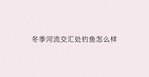 冬季河流交汇处钓鱼怎么样(冬季河流钓鱼选位置)