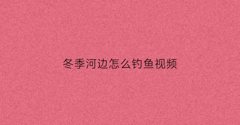 冬季河边怎么钓鱼视频(冬季河边怎么钓鱼视频讲解)