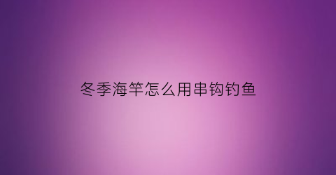 冬季海竿怎么用串钩钓鱼(冬季海竿怎么用串钩钓鱼视频)