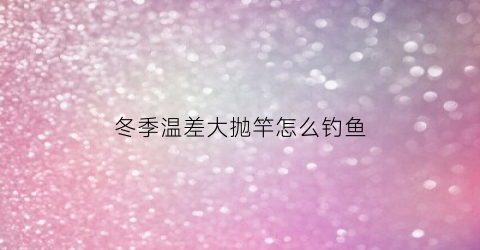 冬季温差大抛竿怎么钓鱼(冬季温差大如何钓鲫鱼)