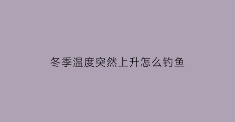 冬季温度突然上升怎么钓鱼(冬季温度突然上升怎么钓鱼视频)