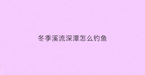冬季溪流深潭怎么钓鱼(溪流钓鱼冬天越冷越好钓鱼吗)
