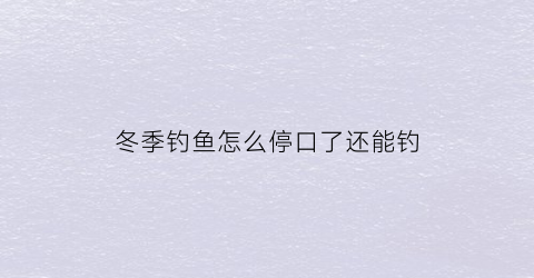 “冬季钓鱼怎么停口了还能钓(冬季钓鱼怎么停口了还能钓到鱼)