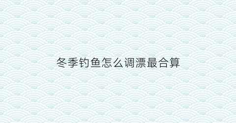 冬季钓鱼怎么调漂最合算(冬季如何调漂上鱼率高)